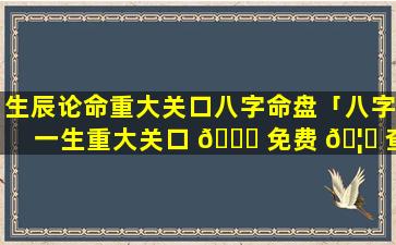 生辰论命重大关口八字命盘「八字一生重大关口 🐛 免费 🦊 查询」
